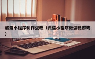张掖旅游小程序制作蛋糕（微信小程序做蛋糕游戏）